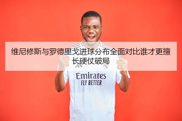 维尼修斯与罗德里戈进球分布全面对比谁才更擅长硬仗破局
