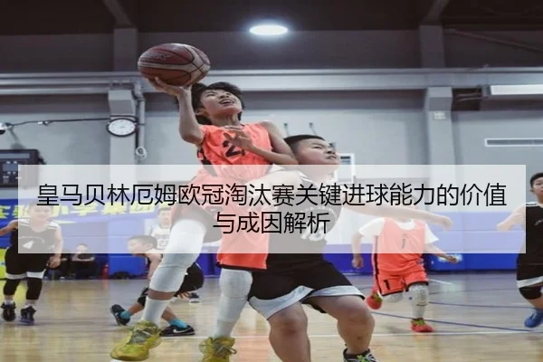 皇马贝林厄姆欧冠淘汰赛关键进球能力的价值与成因解析