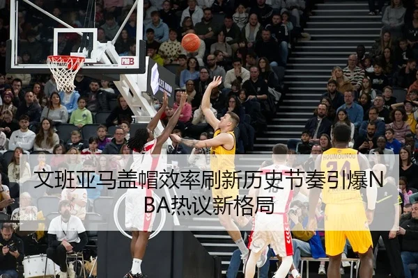 文班亚马盖帽效率刷新历史节奏引爆NBA热议新格局