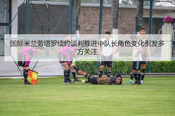 国际米兰劳塔罗续约谈判推进中队长角色变化引发多方关注