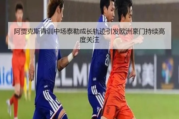 阿贾克斯青训中场泰勒成长轨迹引发欧洲豪门持续高度关注