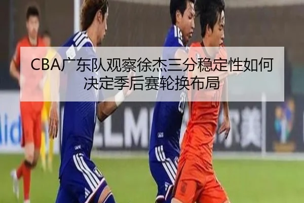 CBA广东队观察徐杰三分稳定性如何决定季后赛轮换布局