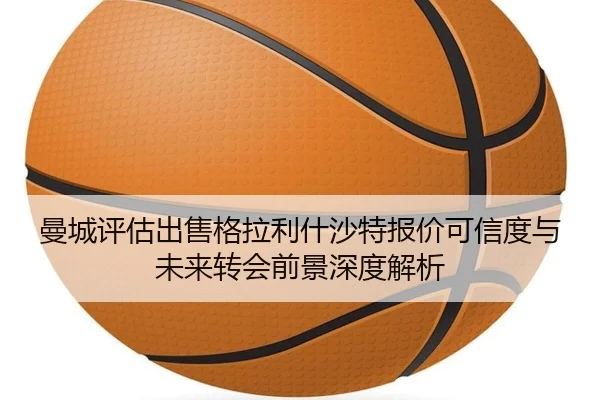 曼城评估出售格拉利什沙特报价可信度与未来转会前景深度解析