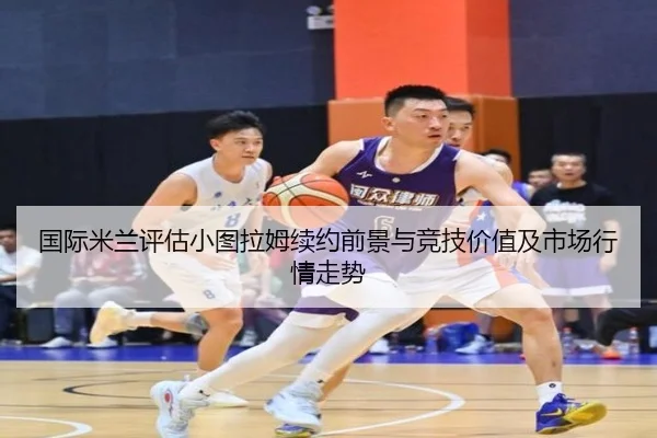 国际米兰评估小图拉姆续约前景与竞技价值及市场行情走势