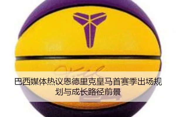 巴西媒体热议恩德里克皇马首赛季出场规划与成长路径前景