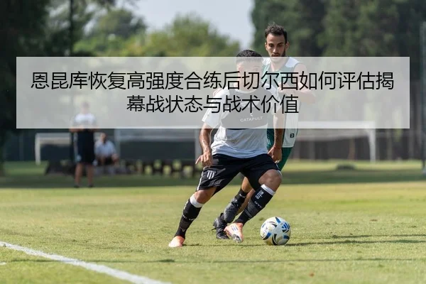 恩昆库恢复高强度合练后切尔西如何评估揭幕战状态与战术价值