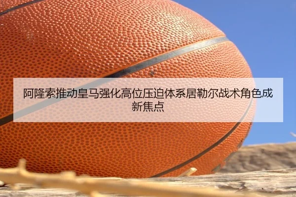 阿隆索推动皇马强化高位压迫体系居勒尔战术角色成新焦点